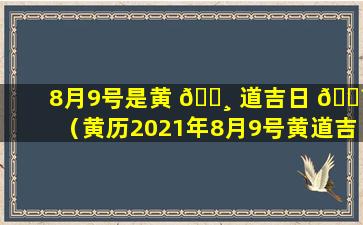 8月9号是黄 🌸 道吉日 🐼 （黄历2021年8月9号黄道吉日查询）